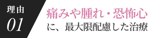 理由01 痛みや腫れ・恐怖心に最大限配慮した治療