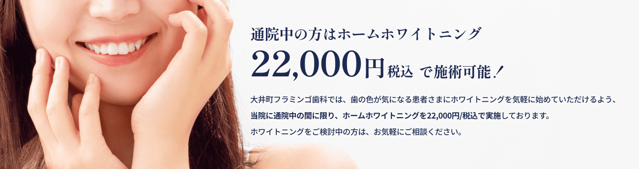 通院中の方はホームホワイトニング 22,000円税込で施術可能！ 大井町フラミンゴ歯科では、歯の色が気になる患者さまにホワイトニングを気軽に始めていただけるよう、当院に通院中の間に限り、ホームホワイトニングを22,000円/税込で実施しております。ホワイトニングをご検討中の方は、お気軽にご相談ください。